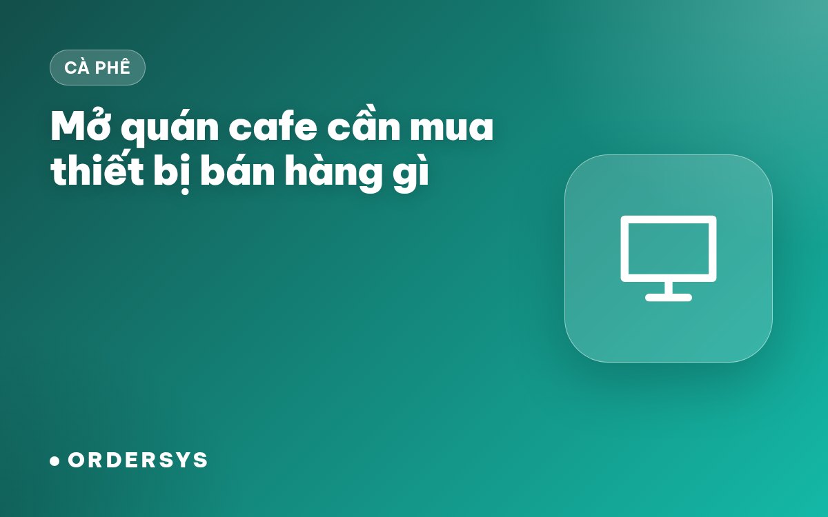 Mở quán cafe cần mua thiết bị bán hàng gì? Ba cấu hình từ ít đến đủ